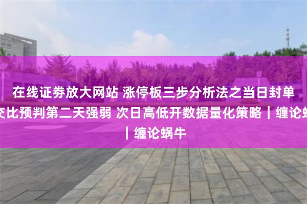 在线证劵放大网站 涨停板三步分析法之当日封单成交比预判第二天强弱 次日高低开数据量化策略｜缠论蜗牛