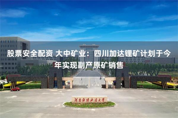 股票安全配资 大中矿业：四川加达锂矿计划于今年实现副产原矿销售