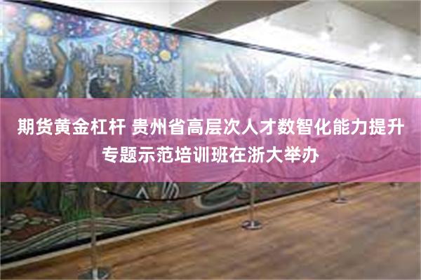 期货黄金杠杆 贵州省高层次人才数智化能力提升专题示范培训班在浙大举办