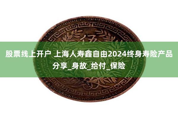 股票线上开户 上海人寿鑫自由2024终身寿险产品分享_身故_给付_保险