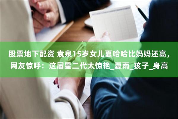 股票地下配资 袁泉15岁女儿夏哈哈比妈妈还高，网友惊呼：这届星二代太惊艳_夏雨_孩子_身高