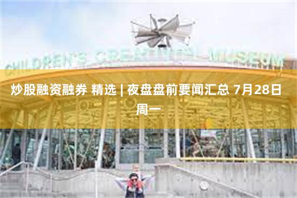 炒股融资融券 精选 | 夜盘盘前要闻汇总 7月28日 周一