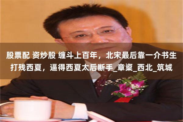 股票配 资炒股 缠斗上百年，北宋最后靠一介书生打残西夏，逼得西夏太后断手_章楶_西北_筑城