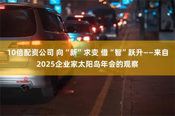 10倍配资公司 向“新”求变 借“智”跃升——来自2025企业家太阳岛年会的观察