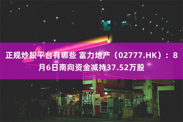 正规炒股平台有哪些 富力地产（02777.HK）：8月6日南向资金减持37.52万股