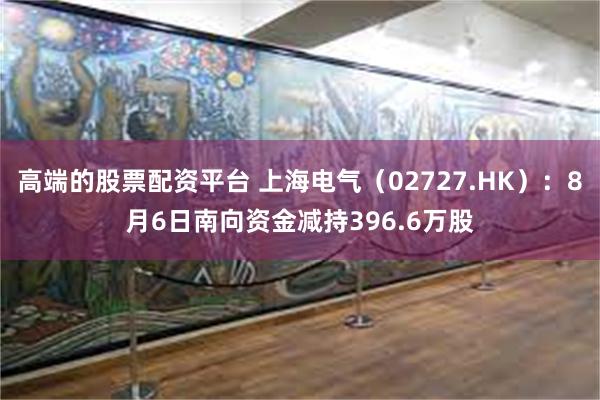 高端的股票配资平台 上海电气（02727.HK）：8月6日南向资金减持396.6万股