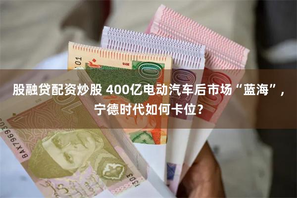 股融贷配资炒股 400亿电动汽车后市场“蓝海”，宁德时代如何卡位？