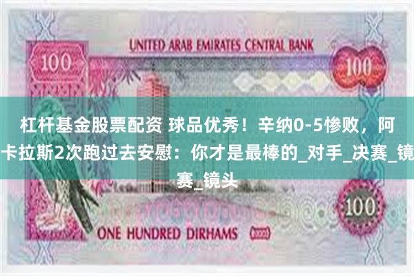 杠杆基金股票配资 球品优秀！辛纳0-5惨败，阿尔卡拉斯2次跑过去安慰：你才是最棒的_对手_决赛_镜头