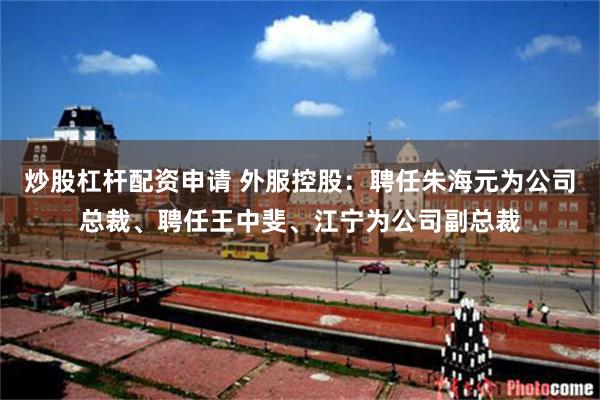 炒股杠杆配资申请 外服控股：聘任朱海元为公司总裁、聘任王中斐、江宁为公司副总裁