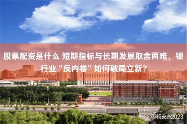 股票配资是什么 短期指标与长期发展取舍两难，银行业“反内卷”如何破局立新？