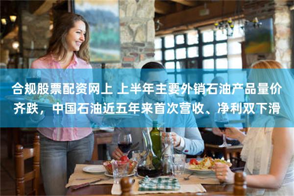 合规股票配资网上 上半年主要外销石油产品量价齐跌，中国石油近五年来首次营收、净利双下滑