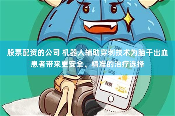 股票配资的公司 机器人辅助穿刺技术为脑干出血患者带来更安全、精准的治疗选择