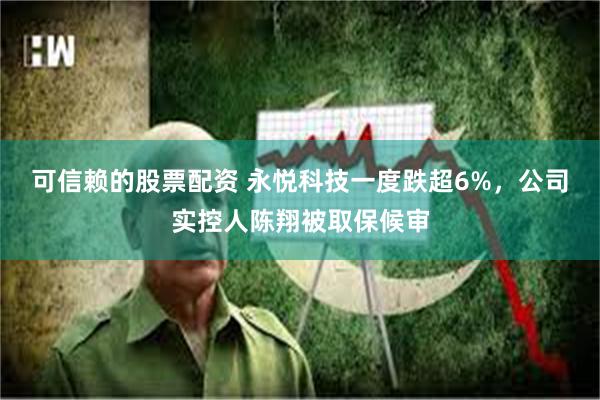 可信赖的股票配资 永悦科技一度跌超6%，公司实控人陈翔被取保候审