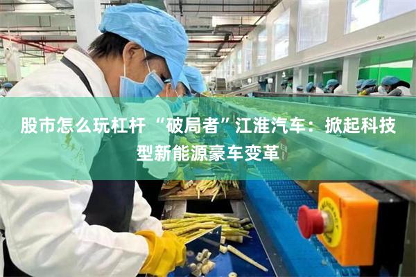 股市怎么玩杠杆 “破局者”江淮汽车：掀起科技型新能源豪车变革