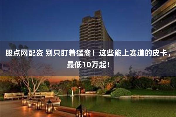 股点网配资 别只盯着猛禽！这些能上赛道的皮卡，最低10万起！