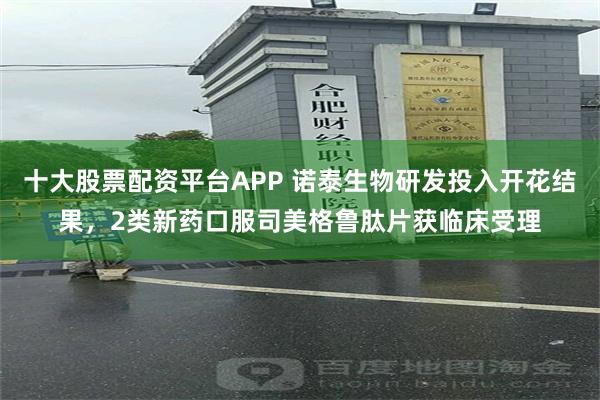 十大股票配资平台APP 诺泰生物研发投入开花结果，2类新药口服司美格鲁肽片获临床受理