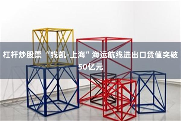 杠杆炒股票 “钱凯-上海”海运航线进出口货值突破50亿元