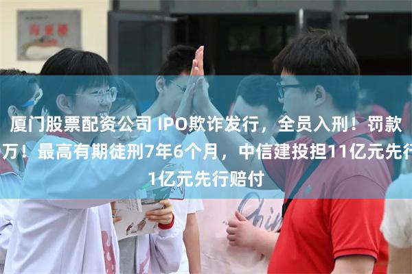 厦门股票配资公司 IPO欺诈发行，全员入刑！罚款3700万！最高有期徒刑7年6个月，中信建投担11亿元先行赔付